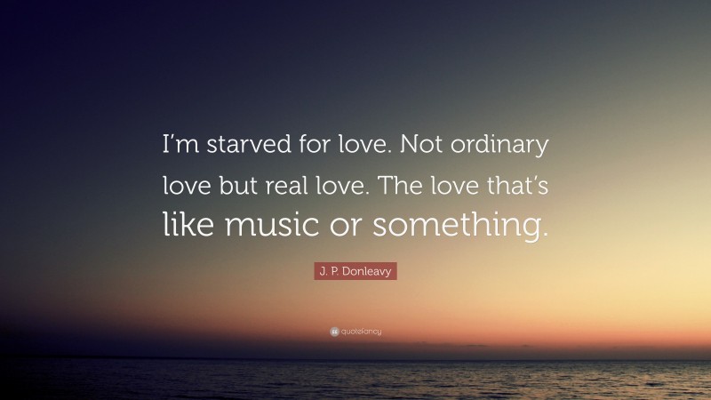 J. P. Donleavy Quote: “I’m starved for love. Not ordinary love but real love. The love that’s like music or something.”