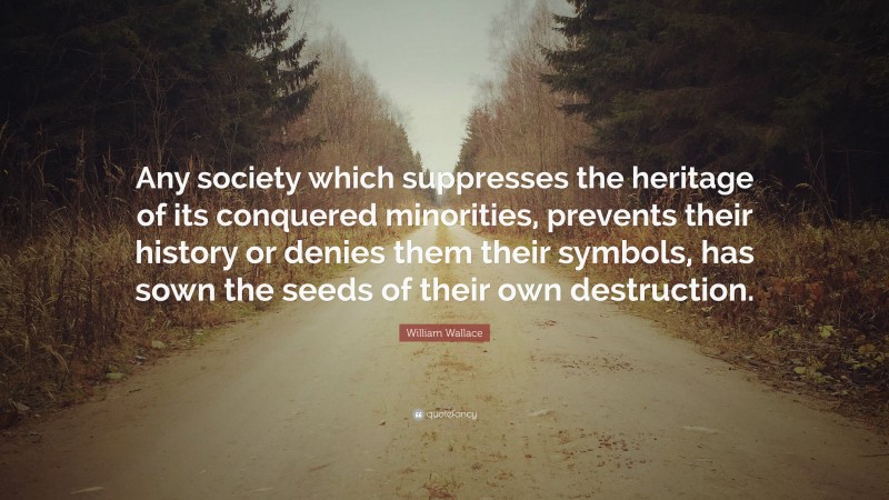 William Wallace Quote: “Any society which suppresses the heritage of its conquered minorities, prevents their history or denies them their symbols, has sown the seeds of their own destruction.”