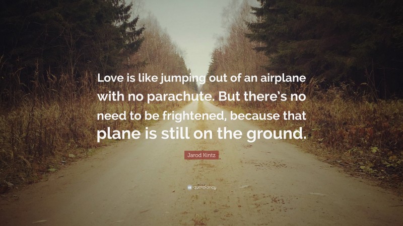 Jarod Kintz Quote: “Love is like jumping out of an airplane with no parachute. But there’s no need to be frightened, because that plane is still on the ground.”