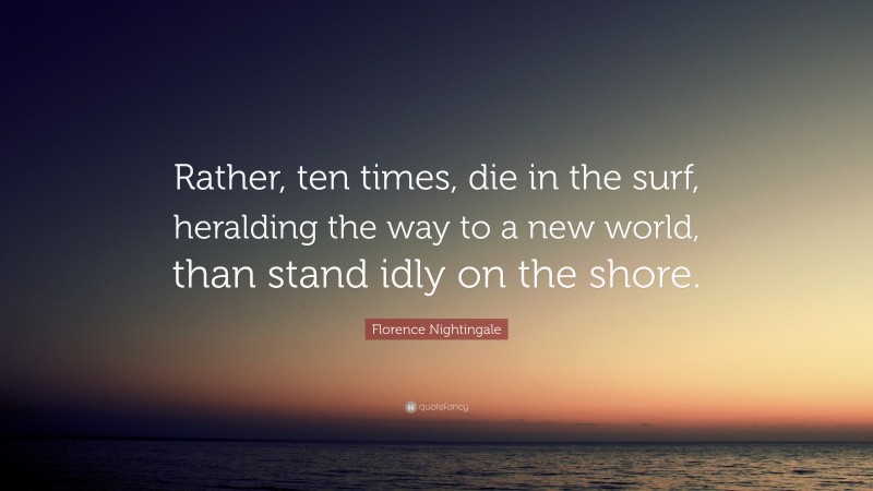 Florence Nightingale Quote: “Rather, ten times, die in the surf, heralding the way to a new world, than stand idly on the shore.”