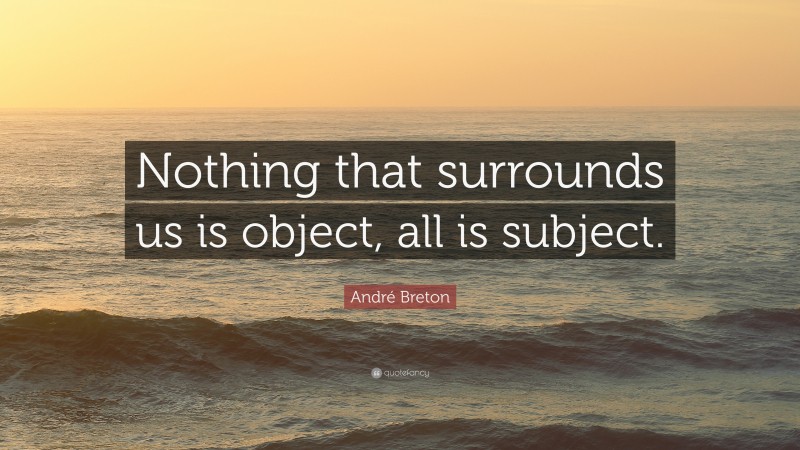 André Breton Quote: “Nothing that surrounds us is object, all is subject.”