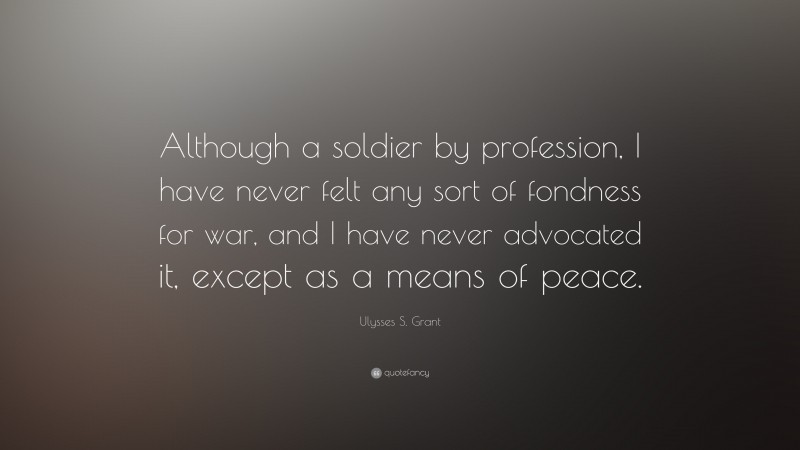 Ulysses S. Grant Quote: “Although a soldier by profession, I have never felt any sort of fondness for war, and I have never advocated it, except as a means of peace.”