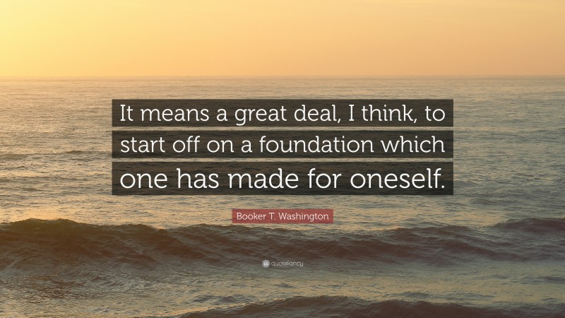Booker T. Washington Quote: “It means a great deal, I think, to start off on a foundation which one has made for oneself.”