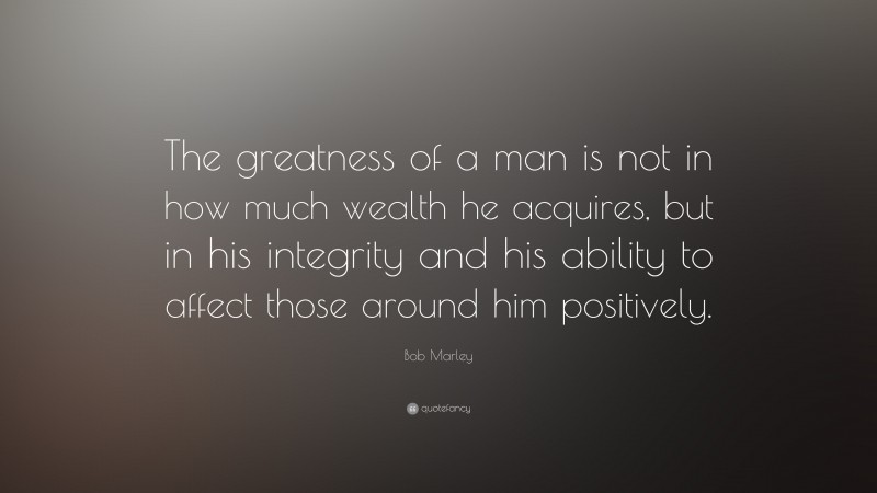 Bob Marley Quote: “The greatness of a man is not in how much wealth he acquires, but in his integrity and his ability to affect those around him positively.”