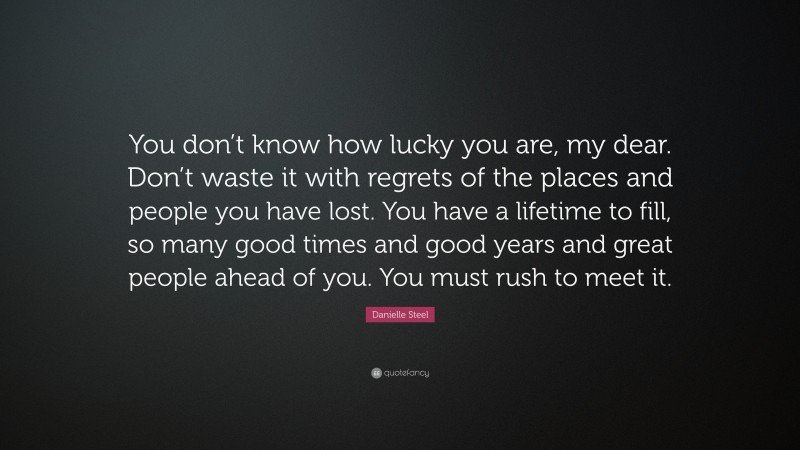 Danielle Steel Quote: “You don’t know how lucky you are, my dear. Don’t waste it with regrets of the places and people you have lost. You have a lifetime to fill, so many good times and good years and great people ahead of you. You must rush to meet it.”