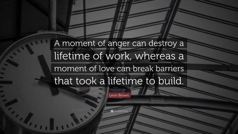 Leon Brown Quote: “A moment of anger can destroy a lifetime of work, whereas a moment of love can break barriers that took a lifetime to build.”