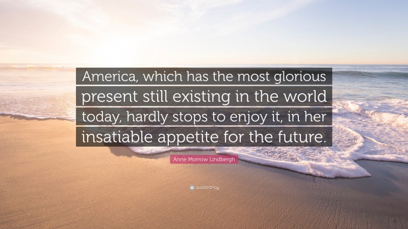 Anne Morrow Lindbergh Quote: “America, which has the most glorious present still existing in the world today, hardly stops to enjoy it, in her insatiable appetite for the future.”