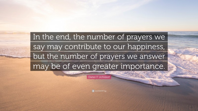 Dieter F. Uchtdorf Quote: “In the end, the number of prayers we say may contribute to our happiness, but the number of prayers we answer may be of even greater importance.”