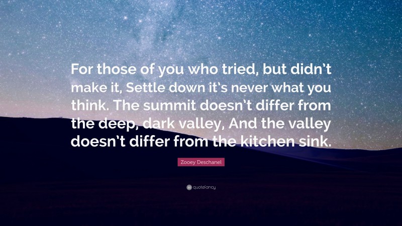 Zooey Deschanel Quote: “For those of you who tried, but didn’t make it, Settle down it’s never what you think. The summit doesn’t differ from the deep, dark valley, And the valley doesn’t differ from the kitchen sink.”