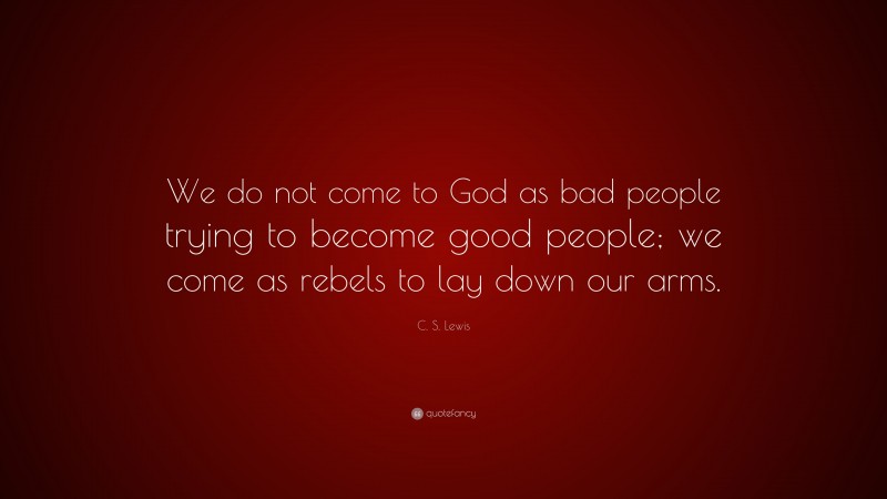 C. S. Lewis Quote: “We do not come to God as bad people trying to become good people; we come as rebels to lay down our arms.”