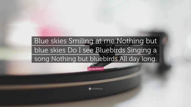 Irving Berlin Quote: “Blue skies Smiling at me Nothing but blue skies Do I see Bluebirds Singing a song Nothing but bluebirds All day long.”