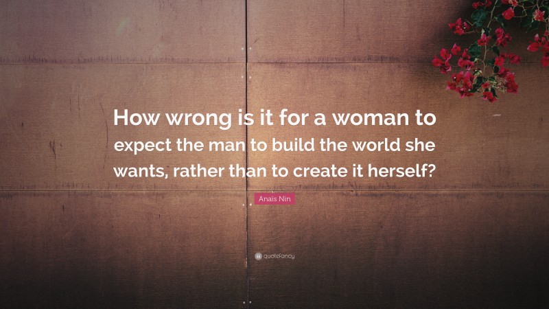 Anaïs Nin Quote: “How wrong is it for a woman to expect the man to build the world she wants, rather than to create it herself?”