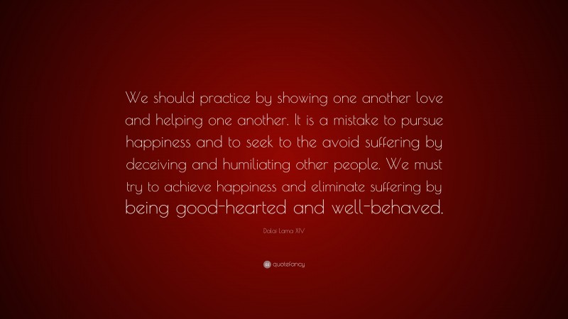Dalai Lama XIV Quote: “We should practice by showing one another love and helping one another. It is a mistake to pursue happiness and to seek to the avoid suffering by deceiving and humiliating other people. We must try to achieve happiness and eliminate suffering by being good-hearted and well-behaved.”