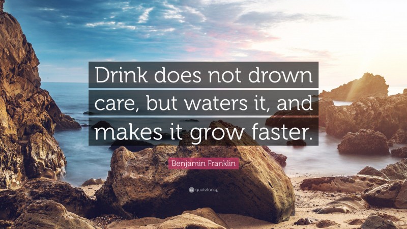 Benjamin Franklin Quote: “Drink does not drown care, but waters it, and makes it grow faster.”