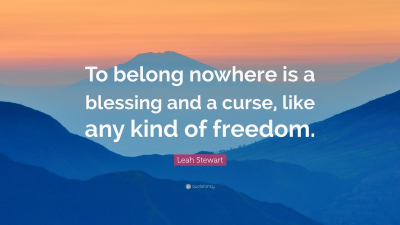 Leah Stewart Quote: “To belong nowhere is a blessing and a curse, like any kind of freedom.”