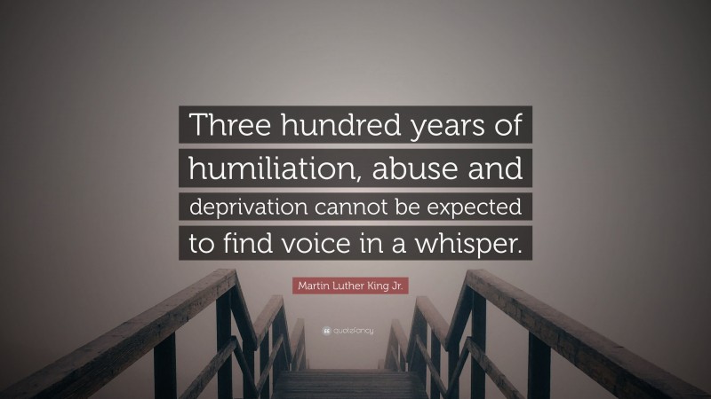 Martin Luther King Jr. Quote: “Three hundred years of humiliation, abuse and deprivation cannot be expected to find voice in a whisper.”