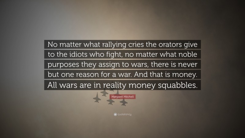 Margaret Mitchell Quote: “No matter what rallying cries the orators give to the idiots who fight, no matter what noble purposes they assign to wars, there is never but one reason for a war. And that is money. All wars are in reality money squabbles.”