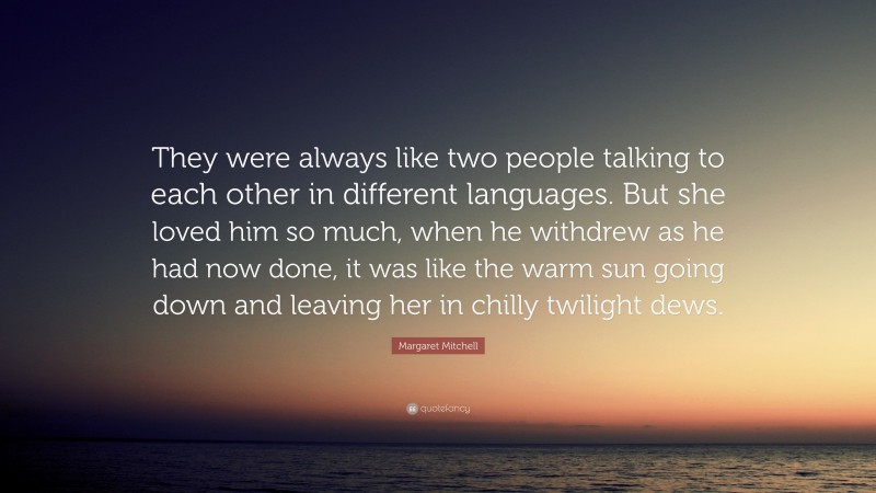 Margaret Mitchell Quote: “They were always like two people talking to each other in different languages. But she loved him so much, when he withdrew as he had now done, it was like the warm sun going down and leaving her in chilly twilight dews.”