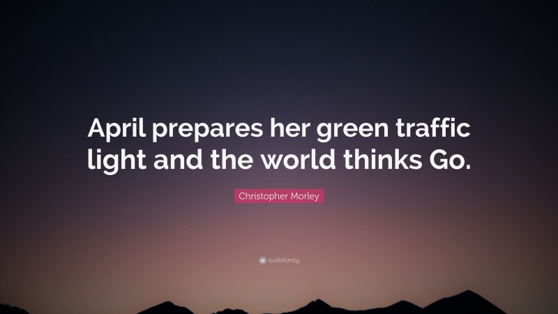 Christopher Morley Quote: “April prepares her green traffic light and the world thinks Go.”