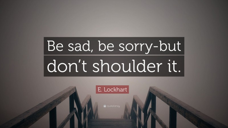 E. Lockhart Quote: “Be sad, be sorry-but don’t shoulder it.”