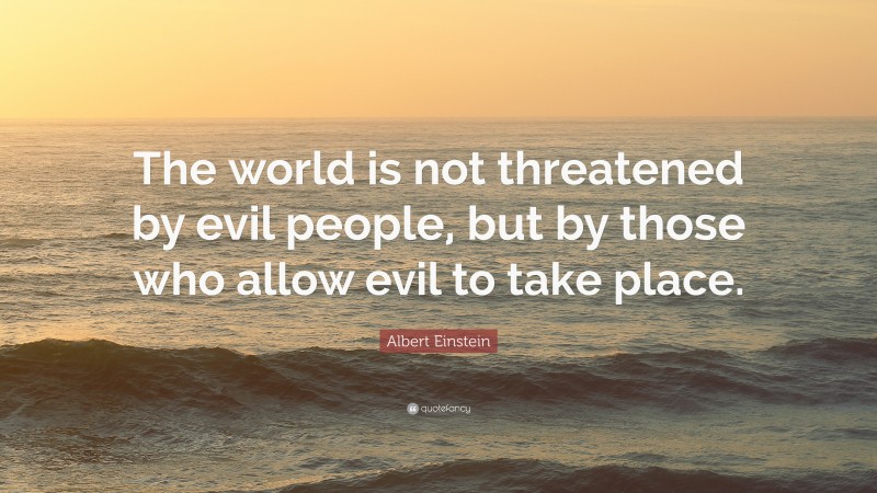 Albert Einstein Quote: “The world is not threatened by evil people, but by those who allow evil to take place.”