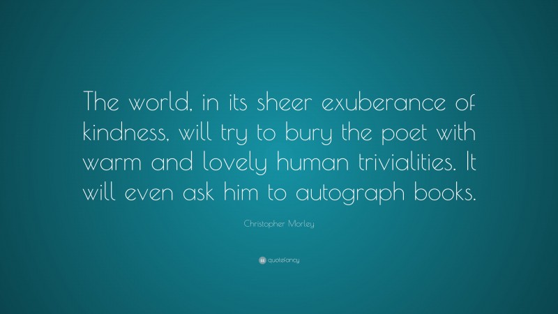 Christopher Morley Quote: “The world, in its sheer exuberance of kindness, will try to bury the poet with warm and lovely human trivialities. It will even ask him to autograph books.”