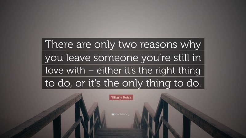 Tiffany Reisz Quote: “There are only two reasons why you leave someone you’re still in love with – either it’s the right thing to do, or it’s the only thing to do.”