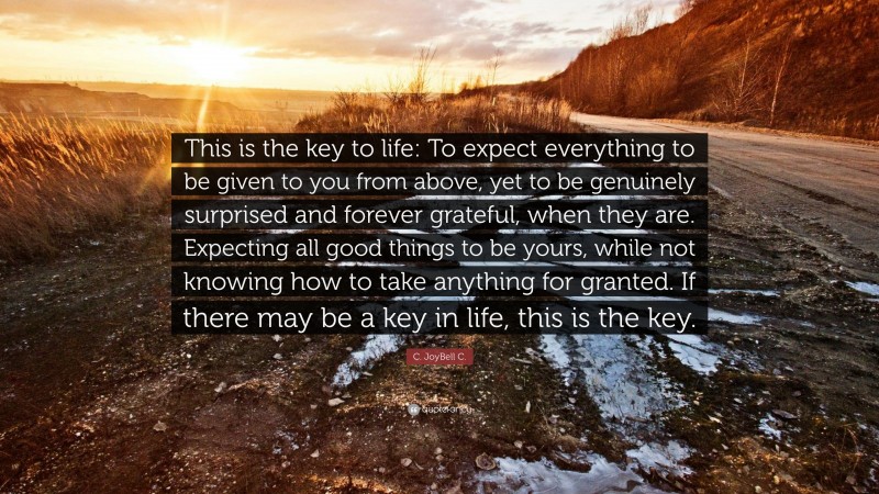 C. JoyBell C. Quote: “This is the key to life: To expect everything to be given to you from above, yet to be genuinely surprised and forever grateful, when they are. Expecting all good things to be yours, while not knowing how to take anything for granted. If there may be a key in life, this is the key.”