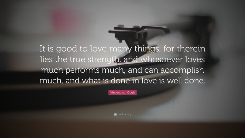 Vincent van Gogh Quote: “It is good to love many things, for therein lies the true strength, and whosoever loves much performs much, and can accomplish much, and what is done in love is well done.”