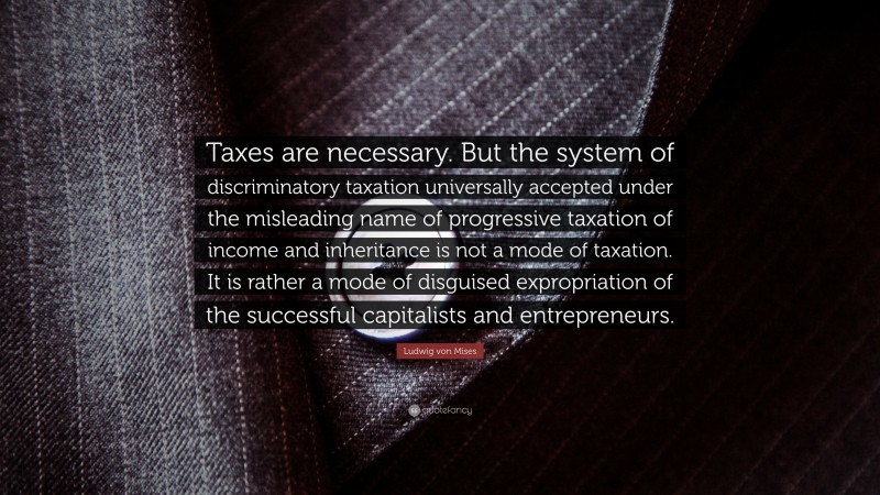 Ludwig von Mises Quote: “Taxes are necessary. But the system of discriminatory taxation universally accepted under the misleading name of progressive taxation of income and inheritance is not a mode of taxation. It is rather a mode of disguised expropriation of the successful capitalists and entrepreneurs.”