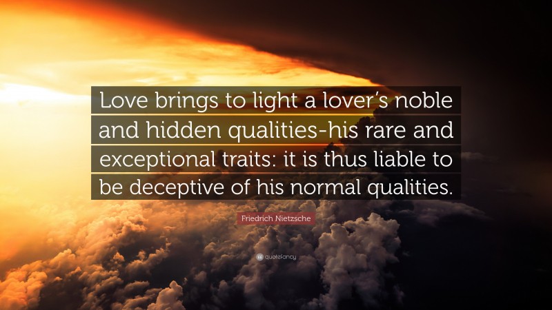 Friedrich Nietzsche Quote: “Love brings to light a lover’s noble and hidden qualities-his rare and exceptional traits: it is thus liable to be deceptive of his normal qualities.”