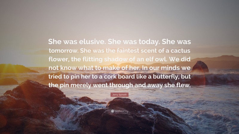 Jerry Spinelli Quote: “She was elusive. She was today. She was tomorrow. She was the faintest scent of a cactus flower, the flitting shadow of an elf owl. We did not know what to make of her. In our minds we tried to pin her to a cork board like a butterfly, but the pin merely went through and away she flew.”