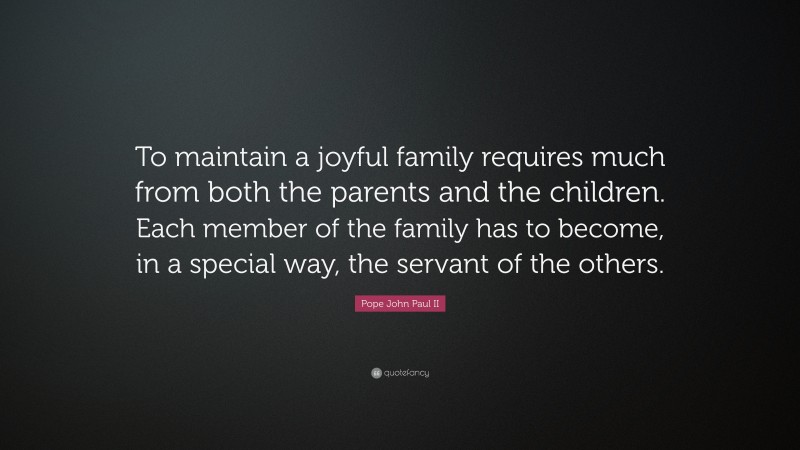 Pope John Paul II Quote: “To maintain a joyful family requires much from both the parents and the children. Each member of the family has to become, in a special way, the servant of the others.”