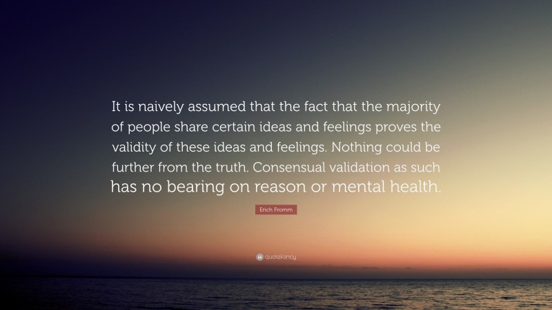Erich Fromm Quote: “It is naively assumed that the fact that the majority of people share certain ideas and feelings proves the validity of these ideas and feelings. Nothing could be further from the truth. Consensual validation as such has no bearing on reason or mental health.”