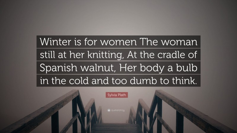Sylvia Plath Quote: “Winter is for women The woman still at her knitting, At the cradle of Spanish walnut, Her body a bulb in the cold and too dumb to think.”