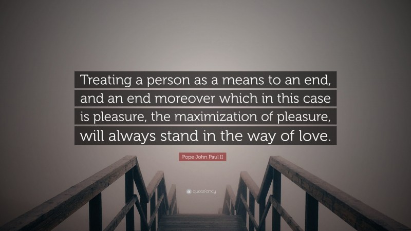 Pope John Paul II Quote: “Treating a person as a means to an end, and an end moreover which in this case is pleasure, the maximization of pleasure, will always stand in the way of love.”