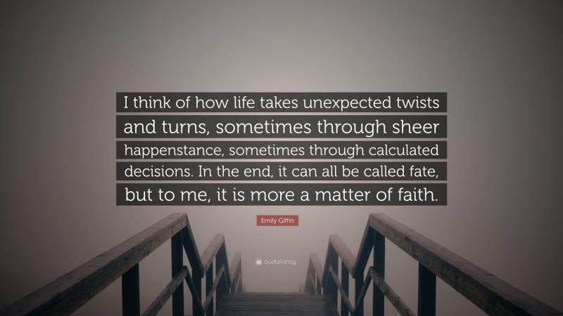 Emily Giffin Quote: “I think of how life takes unexpected twists and turns, sometimes through sheer happenstance, sometimes through calculated decisions. In the end, it can all be called fate, but to me, it is more a matter of faith.”