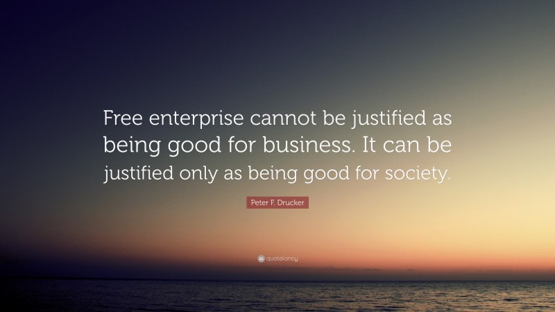 Peter F. Drucker Quote: “Free enterprise cannot be justified as being good for business. It can be justified only as being good for society.”