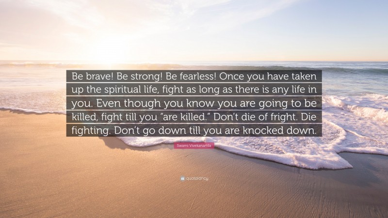 Swami Vivekananda Quote: “Be brave! Be strong! Be fearless! Once you have taken up the spiritual life, fight as long as there is any life in you. Even though you know you are going to be killed, fight till you “are killed.” Don’t die of fright. Die fighting. Don’t go down till you are knocked down.”