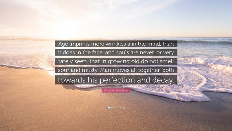 Michel de Montaigne Quote: “Age imprints more wrinkles a in the mind, than it does in the face, and souls are never, or very rarely seen, that in growing old do not smell sour and musty. Man moves all together, both towards his perfection and decay.”