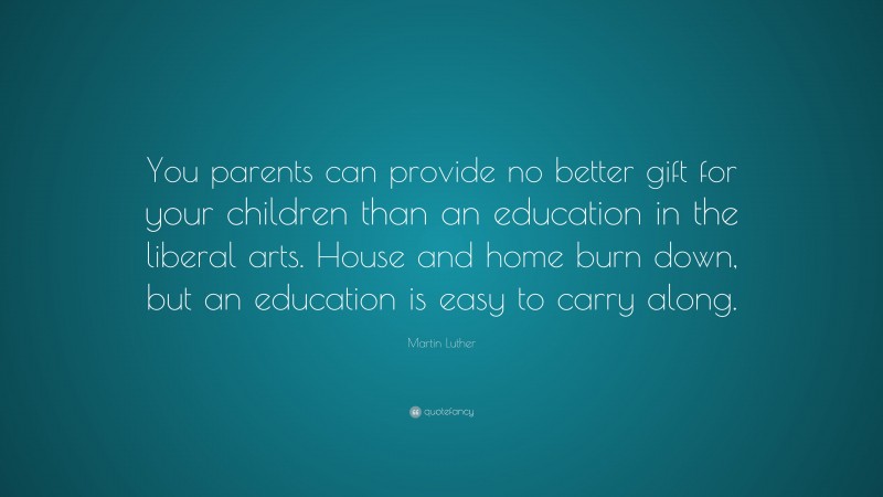 Martin Luther Quote: “You parents can provide no better gift for your children than an education in the liberal arts. House and home burn down, but an education is easy to carry along.”
