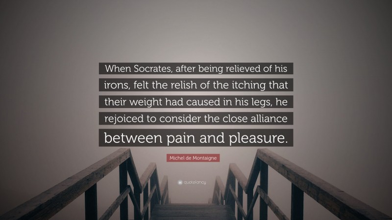 Michel de Montaigne Quote: “When Socrates, after being relieved of his irons, felt the relish of the itching that their weight had caused in his legs, he rejoiced to consider the close alliance between pain and pleasure.”