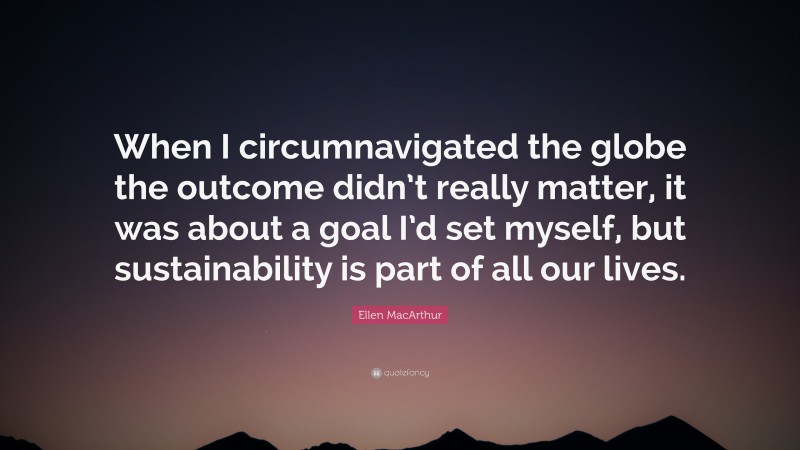 Ellen MacArthur Quote: “When I circumnavigated the globe the outcome didn’t really matter, it was about a goal I’d set myself, but sustainability is part of all our lives.”