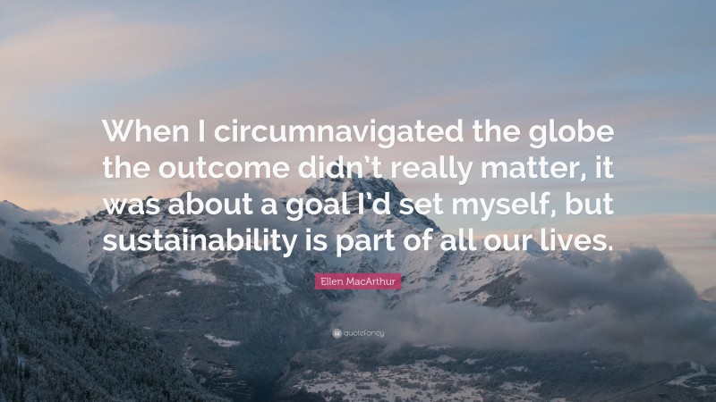 Ellen MacArthur Quote: “When I circumnavigated the globe the outcome didn’t really matter, it was about a goal I’d set myself, but sustainability is part of all our lives.”