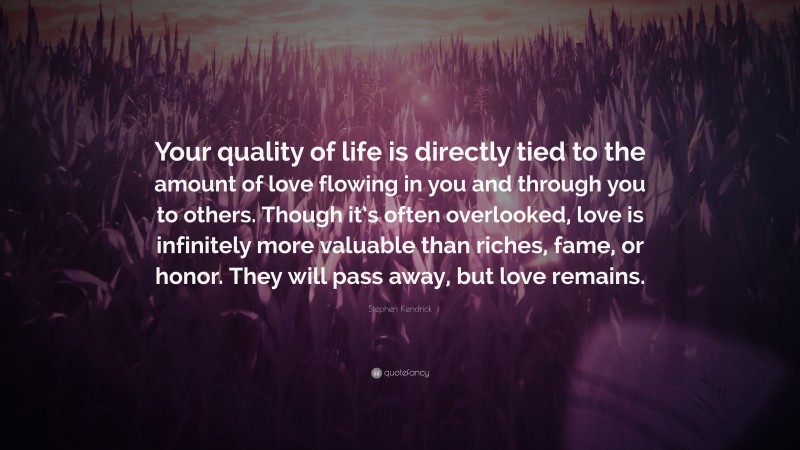 Stephen Kendrick Quote: “Your quality of life is directly tied to the amount of love flowing in you and through you to others. Though it’s often overlooked, love is infinitely more valuable than riches, fame, or honor. They will pass away, but love remains.”