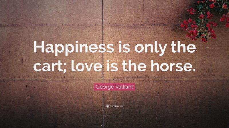 George Vaillant Quote: “Happiness is only the cart; love is the horse.”