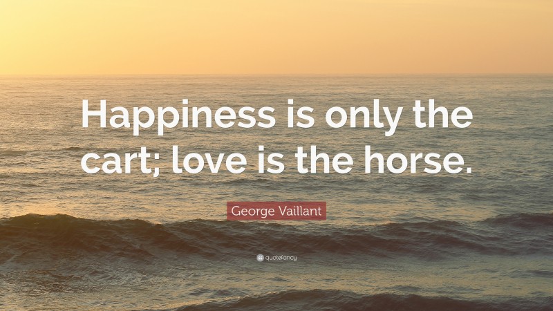 George Vaillant Quote: “Happiness is only the cart; love is the horse.”