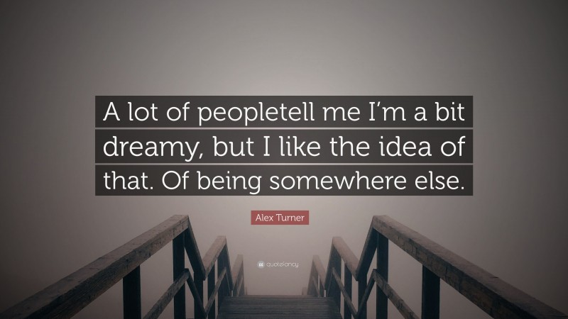 Alex Turner Quote: “A lot of peopletell me I’m a bit dreamy, but I like the idea of that. Of being somewhere else.”