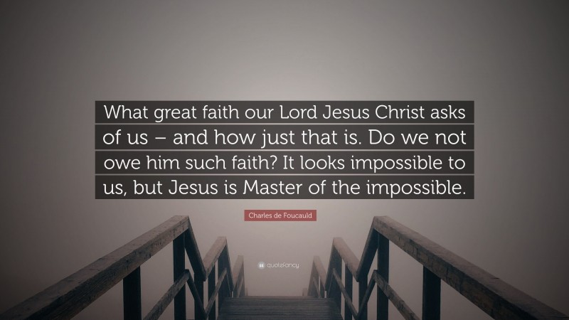 Charles de Foucauld Quote: “What great faith our Lord Jesus Christ asks of us – and how just that is. Do we not owe him such faith? It looks impossible to us, but Jesus is Master of the impossible.”