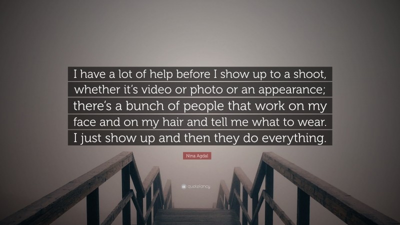 Nina Agdal Quote: “I have a lot of help before I show up to a shoot, whether it’s video or photo or an appearance; there’s a bunch of people that work on my face and on my hair and tell me what to wear. I just show up and then they do everything.”